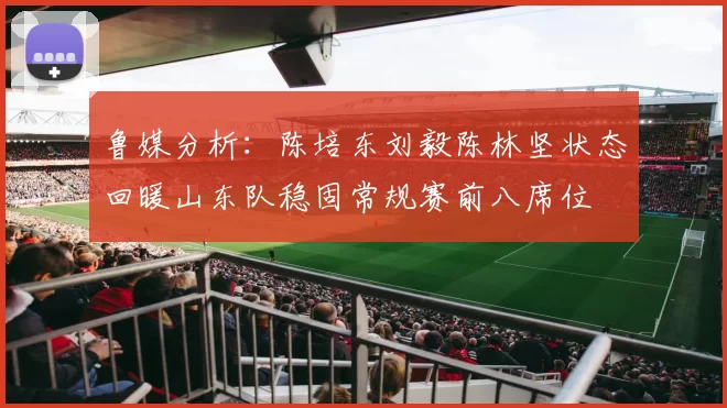 鲁媒分析：陈培东刘毅陈林坚状态回暖山东队稳固常规赛前八席位