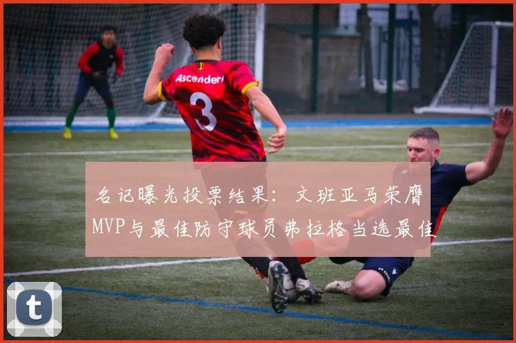 名记曝光投票结果：文班亚马荣膺MVP与最佳防守球员弗拉格当选最佳新秀