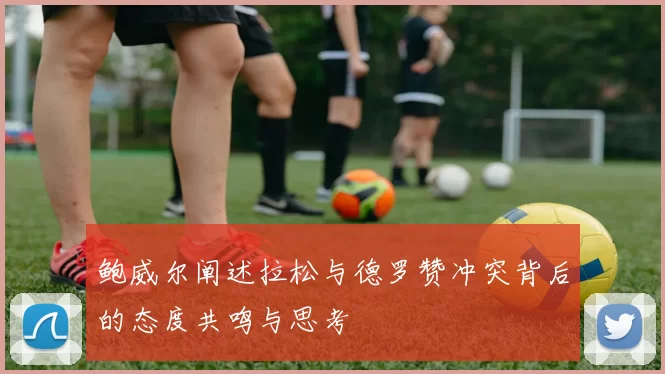 鲍威尔阐述拉松与德罗赞冲突背后的态度共鸣与思考
