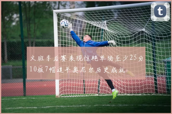 文班季后赛表现惊艳单场至少25分10板7帽追平奥尼尔历史成就