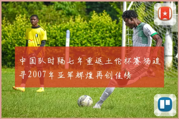 中国队时隔七年重返土伦杯赛场追寻2007年亚军辉煌再创佳绩