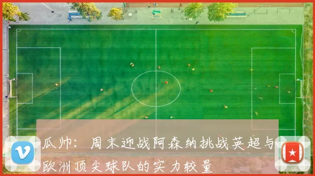 瓜帅：周末迎战阿森纳挑战英超与欧洲顶尖球队的实力较量