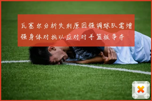瓦塞尔分析失利原因强调球队需增强身体对抗以应对对手篮板争夺