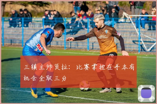 三镇主帅莫拉：比赛掌控在手本有机会全取三分