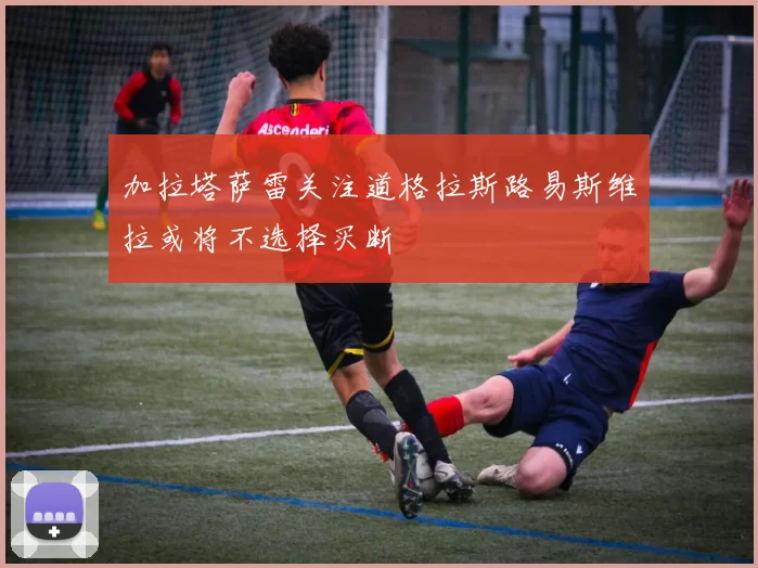 加拉塔萨雷关注道格拉斯路易斯维拉或将不选择买断