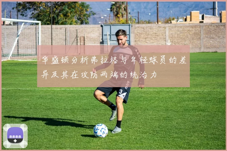 华盛顿分析弗拉格与年轻球员的差异及其在攻防两端的统治力