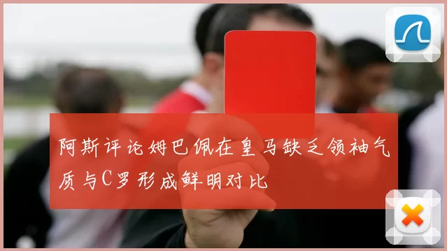 阿斯评论姆巴佩在皇马缺乏领袖气质与C罗形成鲜明对比
