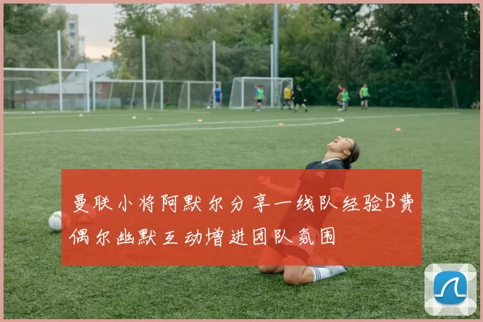 曼联小将阿默尔分享一线队经验B费偶尔幽默互动增进团队氛围