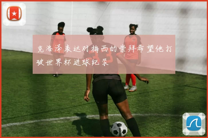 克洛泽表达对梅西的崇拜希望他打破世界杯进球纪录