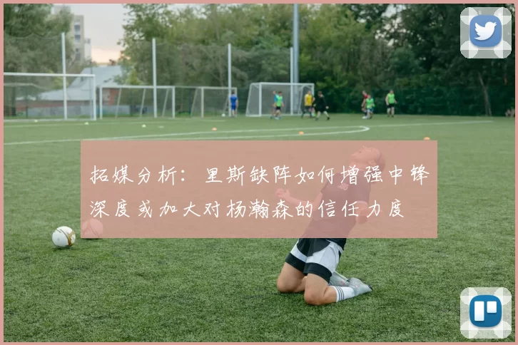 拓媒分析：里斯缺阵如何增强中锋深度或加大对杨瀚森的信任力度