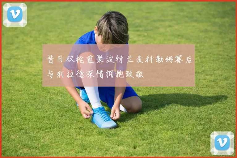 昔日双枪重聚波特兰麦科勒姆赛后与利拉德深情拥抱致敬