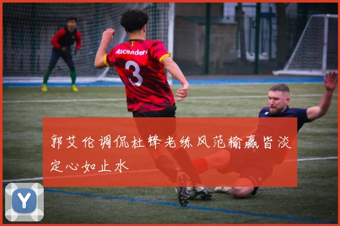 郭艾伦调侃杜锋老练风范输赢皆淡定心如止水
