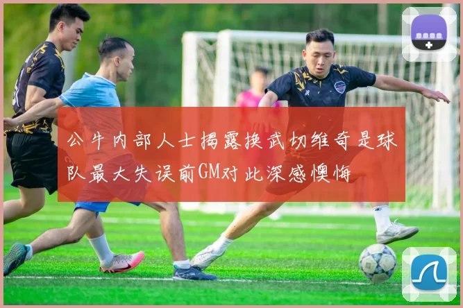 公牛内部人士揭露换武切维奇是球队最大失误前GM对此深感懊悔