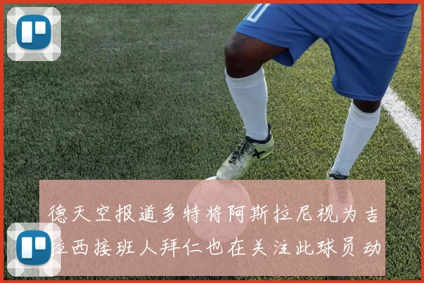 德天空报道多特将阿斯拉尼视为吉拉西接班人拜仁也在关注此球员动态
