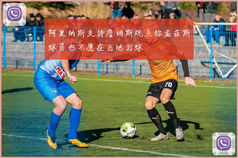 阿里纳斯支持詹姆斯观点称孟菲斯球员也不愿在当地打球