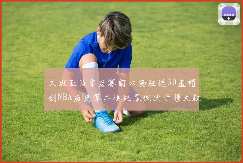 文班亚马季后赛前六场狂送30盖帽创NBA历史第二快纪录仅次于穆大叔的五场表现