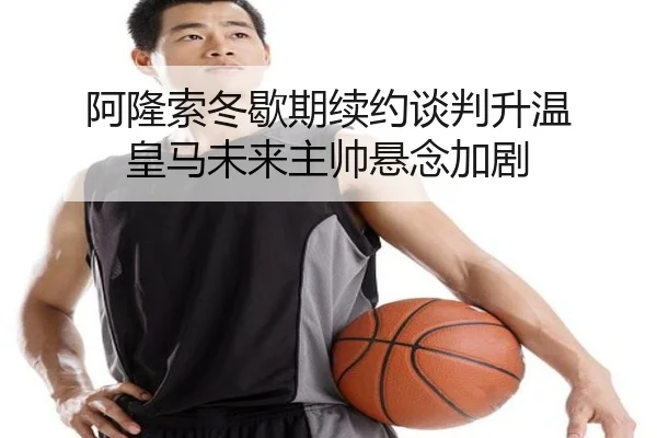 阿隆索冬歇期续约谈判升温 皇马未来主帅悬念加剧 - YaboSports